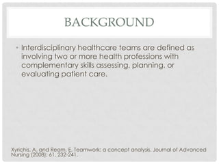 BACKGROUND
 • Interdisciplinary healthcare teams are defined as
   involving two or more health professions with
   complementary skills assessing, planning, or
   evaluating patient care.




Xyrichis, A. and Ream, E. Teamwork: a concept analysis. Journal of Advanced
Nursing (2008); 61, 232-241.
 