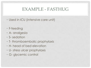 EXAMPLE - FASTHUG

• Used in ICU (intensive care unit)

•   F-feeding
•   A- analgesia
•   S- sedation
•   T- thromboembolic prophylaxis
•   H- head of bed elevation
•   U- stress ulcer prophylaxis
•   G- glycemic control
 