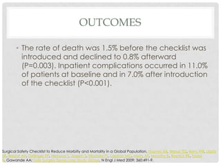 OUTCOMES

       • The rate of death was 1.5% before the checklist was
         introduced and declined to 0.8% afterward
         (P=0.003). Inpatient complications occurred in 11.0%
         of patients at baseline and in 7.0% after introduction
         of the checklist (P<0.001).




Surgical Safety Checklist to Reduce Morbitiy and Mortality in a Global Population. Haynes AB, Weiser TG, Berry WR, Lipsitz
SR, Breizat AH, Dellinger EP, Herbosa T, Joseph S, Kibatala PL, Lapitan MC, Merry AF, Moorthy K, Reznick RK, Taylor
B, Gawande AA; Safe Surgery Saves Lives Study Group. N Engl J Med 2009; 360:491-9.
 