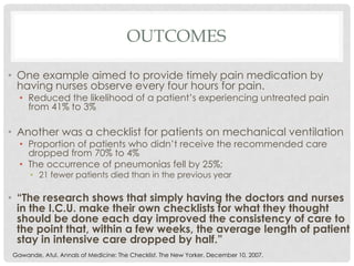 OUTCOMES

• One example aimed to provide timely pain medication by
  having nurses observe every four hours for pain.
  • Reduced the likelihood of a patient’s experiencing untreated pain
    from 41% to 3%

• Another was a checklist for patients on mechanical ventilation
  • Proportion of patients who didn’t receive the recommended care
    dropped from 70% to 4%
  • The occurrence of pneumonias fell by 25%;
     • 21 fewer patients died than in the previous year

• “The research shows that simply having the doctors and nurses
  in the I.C.U. make their own checklists for what they thought
  should be done each day improved the consistency of care to
  the point that, within a few weeks, the average length of patient
  stay in intensive care dropped by half.”
Gawande, Atul. Annals of Medicine: The Checklist. The New Yorker. December 10, 2007.
 