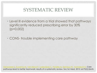 SYSTEMATIC REVIEW

    • Level III evidence from a trial showed that pathways
      significantly reduced prescribing error by 30%
      (p=0.002)

    • CONS- trouble implementing care pathway




Deneckere S, Euwema M, Van Herck P, Lodewijckx C, Panella M, Sermeus W, Vanhaecht K. Care
pathways lead to better teamwork: results of a systematic review. Soc Sci Med. 2012 Jul;75(2):264-8.
 