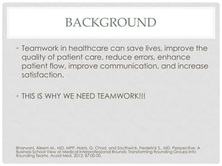 BACKGROUND
• Teamwork in healthcare can save lives, improve the
  quality of patient care, reduce errors, enhance
  patient flow, improve communication, and increase
  satisfaction.

• THIS IS WHY WE NEED TEAMWORK!!!




Bharwani, Aleem M., MD, MPP, Harris, G. Chad, and Southwick, Frederick S., MD. Perspective: A
Business School View of Medical Interprofessional Rounds: Transforming Rounding Groups Into
Rounding Teams. Acad Med. 2012; 87:00-00.
 