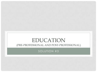 EDUCATION
(PRE-PROFESSIONAL AND POST-PROFESSIONAL)

             SOLUTION #3
 