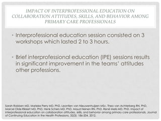 IMPACT OF INTERPROFESSIONAL EDUCATION ON
     COLLABORATION ATTITUDES, SKILLS, AND BEHAVIOR AMONG
                 PRIMARY CARE PROFESSIONALS


     • Interprofessional education session consisted on 3
       workshops which lasted 2 to 3 hours.

     • Brief interprofessional education (IPE) sessions results
       in significant improvement in the teams’ attitudes
       other professions.




Sarah Robben MD, Marieke Perry MD, PhD, Leontien van Nieuwenhuijzen MSc, Theo van Achterberg RN, PhD,
Marcel Olde Rikkert MD, PhD, Henk Schers MD, PhD, Maud Heinen RN, PhD, René Melis MD, PhD. Impact of
interprofessional education on collaboration attitudes, skills, and behavior among primary care professionals. Journal
of Continuing Education in the Health Professions. 32(3): 186-204, 2012.
 