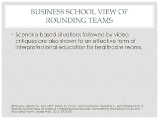 BUSINESS SCHOOL VIEW OF
                 ROUNDING TEAMS
• Scenario-based situations followed by video
  critiques are also shown to an effective form of
  interprofessional education for healthcare teams.




Bharwani, Aleem M., MD, MPP, Harris, G. Chad, and Southwick, Frederick S., MD. Perspective: A
Business School View of Medical Interprofessional Rounds: Transforming Rounding Groups Into
Rounding Teams. Acad Med. 2012; 87:00-00.
 