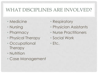 WHAT DISCIPLINES ARE INVOLVED?

• Medicine           • Respiratory
• Nursing            • Physician Assistants
• Pharmacy           • Nurse Practitioners
• Physical Therapy   • Social Work
• Occupational       • Etc.
  Therapy
• Nutrition
• Case Management
 