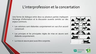 L’interprofession et la concertation
Une forme de dialogue entre deux ou plusieurs parties impliquant
l’échange d’information et la discussion ouverte centrés sur des
enjeux communs.
• Les solutions sont élaborées conjointement en vue d’un accord
consensuel.
• Les principes et les principales règles de mise en œuvre sont
élaborés conjointement.
• La mise en œuvre peut aussi être conjointe.
Formation Interprofessions agricoles - FORUM REGIONAL SUR LE MANIOC EN AFRIQUE CENTRALE
10
 