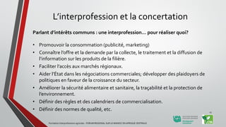 L’interprofession et la concertation
Parlant d’intérêts communs : une interprofession… pour réaliser quoi?
• Promouvoir la consommation (publicité, marketing)
• Connaître l’offre et la demande par la collecte, le traitement et la diffusion de
l’information sur les produits de la filière.
• Faciliter l’accès aux marchés régionaux.
• Aider l’État dans les négociations commerciales; développer des plaidoyers de
politiques en faveur de la croissance du secteur.
• Améliorer la sécurité alimentaire et sanitaire, la traçabilité et la protection de
l’environnement.
• Définir des règles et des calendriers de commercialisation.
• Définir des normes de qualité, etc.
Formation Interprofessions agricoles - FORUM REGIONAL SUR LE MANIOC EN AFRIQUE CENTRALE
13
 