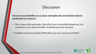 Discussion
Pouvez-vous identifier un ou deux exemples de concertation dans la
production du manioc?
• Pour chacun des exemples, identifiez la ou les problématiques qui ont
contribué à vous faire travailler ensemble pour les résoudre.
• Quelles sont les principales difficultés que vous avez rencontrées?
Formation Interprofessions agricoles - FORUM REGIONAL SUR LE MANIOC EN AFRIQUE CENTRALE
15
 