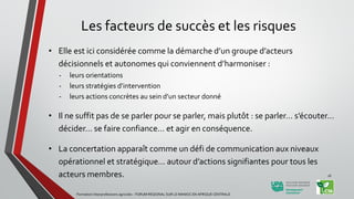 Les facteurs de succès et les risques
• Elle est ici considérée comme la démarche d’un groupe d’acteurs
décisionnels et autonomes qui conviennent d’harmoniser :
- leurs orientations
- leurs stratégies d’intervention
- leurs actions concrètes au sein d’un secteur donné
• Il ne suffit pas de se parler pour se parler, mais plutôt : se parler… s’écouter…
décider… se faire confiance… et agir en conséquence.
• La concertation apparaît comme un défi de communication aux niveaux
opérationnel et stratégique… autour d’actions signifiantes pour tous les
acteurs membres.
Formation Interprofessions agricoles - FORUM REGIONAL SUR LE MANIOC EN AFRIQUE CENTRALE
16
 