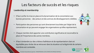 Les facteurs de succès et les risques
Leadership et membership
• Il faut confier la mise en place et la dynamisation de la concertation aux
bonnes personnes : des acteurs et des actrices de développement crédibles.
• Participation des personnes qui sont directement touchées par l’objet de la
concertation et qui peuvent engager les organisations qu’elles représentent.
• Chaque membre doit apporter une contribution significative et reconnaître la
place et l’importance des autres membres.
• Il faut s’entendre sur des critères d’adhésion et de représentation clairs et
équitables pour éviter de se retrouver dans la situation où la légitimité de certains
membres est contestée.
Formation Interprofessions agricoles - FORUM REGIONAL SUR LE MANIOC EN AFRIQUE CENTRALE
17
 