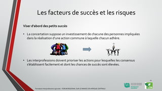 Les facteurs de succès et les risques
Viser d’abord des petits succès
• La concertation suppose un investissement de chacune des personnes impliquées
dans la réalisation d’une action commune à laquelle chacun adhère.
• Les interprofessions doivent prioriser les actions pour lesquelles les consensus
s’établissent facilement et dont les chances de succès sont élevées.
Formation Interprofessions agricoles - FORUM REGIONAL SUR LE MANIOC EN AFRIQUE CENTRALE
20
 