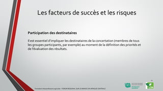 Les facteurs de succès et les risques
Participation des destinataires
Il est essentiel d’impliquer les destinataires de la concertation (membres de tous
les groupes participants, par exemple) au moment de la définition des priorités et
de l’évaluation des résultats.
Formation Interprofessions agricoles - FORUM REGIONAL SUR LE MANIOC EN AFRIQUE CENTRALE
21
 