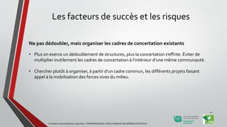 Les facteurs de succès et les risques
Ne pas dédoubler, mais organiser les cadres de concertation existants
• Plus on exerce un dédoublement de structures, plus la concertation s’effrite. Éviter de
multiplier inutilement les cadres de concertation à l’intérieur d’une même communauté.
• Chercher plutôt à organiser, à partir d’un cadre commun, les différents projets faisant
appel à la mobilisation des forces vives du milieu.
Formation Interprofessions agricoles - FORUM REGIONAL SUR LE MANIOC EN AFRIQUE CENTRALE
22
 