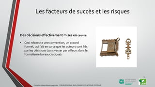Les facteurs de succès et les risques
Des décisions effectivement mises en œuvre
• Ceci nécessite une convention, un accord
formel, qui fait en sorte que les acteurs sont liés
par les décisions (sans verser par ailleurs dans le
formalisme bureaucratique).
Formation Interprofessions agricoles - FORUM REGIONAL SUR LE MANIOC EN AFRIQUE CENTRALE
24
 