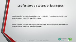 Les facteurs de succès et les risques
Quels sont les facteurs de succès présents dans les initiatives de concertation
que vous avez identifiés précédemment?
Quels sont les facteurs de risques présents dans les initiatives de concertation
que vous avez identifiés précédemment?
Formation Interprofessions agricoles - FORUM REGIONAL SUR LE MANIOC EN AFRIQUE CENTRALE
28
 