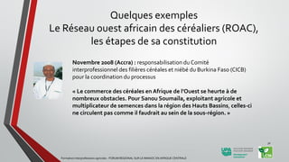Novembre 2008 (Accra) : responsabilisation du Comité
interprofessionnel des filières céréales et niébé du Burkina Faso (CICB)
pour la coordination du processus
« Le commerce des céréales en Afrique de l’Ouest se heurte à de
nombreux obstacles. Pour Sanou Soumaïla, exploitant agricole et
multiplicateur de semences dans la région des Hauts Bassins, celles-ci
ne circulent pas comme il faudrait au sein de la sous-région. »
Formation Interprofessions agricoles - FORUM REGIONAL SUR LE MANIOC EN AFRIQUE CENTRALE
30
Quelques exemples
Le Réseau ouest africain des céréaliers (ROAC),
les étapes de sa constitution
 