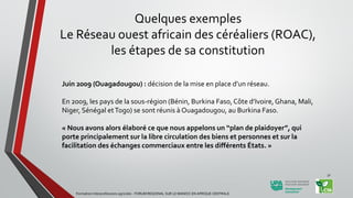 Juin 2009 (Ouagadougou) : décision de la mise en place d’un réseau.
En 2009, les pays de la sous-région (Bénin, Burkina Faso, Côte d’Ivoire, Ghana, Mali,
Niger, Sénégal etTogo) se sont réunis à Ouagadougou, au Burkina Faso.
« Nous avons alors élaboré ce que nous appelons un “plan de plaidoyer”, qui
porte principalement sur la libre circulation des biens et personnes et sur la
facilitation des échanges commerciaux entre les différents États. »
Formation Interprofessions agricoles - FORUM REGIONAL SUR LE MANIOC EN AFRIQUE CENTRALE
31
Quelques exemples
Le Réseau ouest africain des céréaliers (ROAC),
les étapes de sa constitution
 