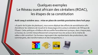 Août 2009 à octobre 2011 : mise en place de comités provisoires dans huit pays
« À partir de là (plan de plaidoyer), nous avons déployé des efforts de sensibilisation afin
d’améliorer les relations de travail et le réseautage entre acteurs céréaliers de l’Afrique de
l’Ouest. Cette politique a d’ailleurs été accueillie favorablement puisque, dans chaque pays,
un bureau du comité interprofessionnel comprenant tous les acteurs de la chaîne de
valeur a été constitué. Ces bureaux regroupent des représentants des producteurs, des
commerçants, des transformateurs et des transporteurs. »
Formation Interprofessions agricoles - FORUM REGIONAL SUR LE MANIOC EN AFRIQUE CENTRALE
32
Quelques exemples
Le Réseau ouest africain des céréaliers (ROAC),
les étapes de sa constitution
 
