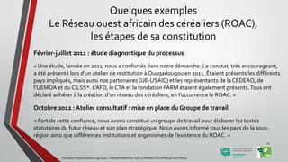 Février-juillet 2012 : étude diagnostique du processus
« Une étude, lancée en 2011, nous a confortés dans notre démarche. Le constat, très encourageant,
a été présenté lors d’un atelier de restitution à Ouagadougou en 2011. Étaient présents les différents
pays impliqués, mais aussi nos partenaires (UE-USAID) et les représentants de la CEDEAO, de
l’UEMOA et du CILSS*. L’AFD, le CTA et la fondation FARM étaient également présents.Tous ont
déclaré adhérer à la création d’un réseau des céréaliers, en l’occurrence le ROAC. »
Octobre 2012 : Atelier consultatif : mise en place du Groupe de travail
« Fort de cette confiance, nous avons constitué un groupe de travail pour élaborer les textes
statutaires du futur réseau et son plan stratégique. Nous avons informé tous les pays de la sous-
région ainsi que différentes institutions et organismes de l’existence du ROAC. »
Formation Interprofessions agricoles - FORUM REGIONAL SUR LE MANIOC EN AFRIQUE CENTRALE
33
Quelques exemples
Le Réseau ouest africain des céréaliers (ROAC),
les étapes de sa constitution
 