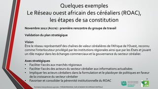 Novembre 2012 (Accra) : première rencontre du groupe de travail
Validation du plan stratégique
Vision
Être le réseau représentatif des chaînes de valeur céréalières de l’Afrique de l’Ouest, reconnu
comme l’interlocuteur privilégié par les institutions régionales ainsi que par les États et jouant
un rôle majeur dans les échanges commerciaux et la gouvernance du secteur céréalier.
Axes stratégiques
• Faciliter l’accès aux marchés régionaux
• Faciliter l’accès des acteurs du secteur céréalier aux informations actualisées
• Impliquer les acteurs céréaliers dans la formulation et le plaidoyer de politiques en faveur
de la croissance du secteur céréalier
• Favoriser et consolider la pérennité institutionnelle du ROAC
Formation Interprofessions agricoles - FORUM REGIONAL SUR LE MANIOC EN AFRIQUE CENTRALE
34
Quelques exemples
Le Réseau ouest africain des céréaliers (ROAC),
les étapes de sa constitution
 
