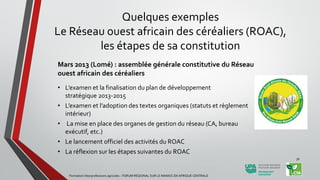 Mars 2013 (Lomé) : assemblée générale constitutive du Réseau
ouest africain des céréaliers
• L’examen et la finalisation du plan de développement
stratégique 2013-2015
• L’examen et l’adoption des textes organiques (statuts et règlement
intérieur)
• La mise en place des organes de gestion du réseau (CA, bureau
exécutif, etc.)
• Le lancement officiel des activités du ROAC
• La réflexion sur les étapes suivantes du ROAC
Formation Interprofessions agricoles - FORUM REGIONAL SUR LE MANIOC EN AFRIQUE CENTRALE
36
Quelques exemples
Le Réseau ouest africain des céréaliers (ROAC),
les étapes de sa constitution
 