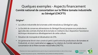 Quelques exemples - Aspects financement
Comité national de concertation sur la filière tomate industrielle
au Sénégal (CNCFTI)
Origine*
• La culture industrielle de la tomate a été introduite au Sénégal en 1969.
• La Société de conserves alimentaires du Sénégal (Socas) propose aux producteurs
agricoles des contrats d’achat de la tomate en mettant à leur disposition l’assistance
technique nécessaire au développement de cette culture.
• Situation de monopole et dévaluation du CFA.
• Un partenariat étroit s’est construit petit à petit entre les producteurs de tomates et
l’industriel, et s’est matérialisé en 1995 par la création du Comité national de
concertation de la filière tomate industrielle (CNCFTI).
*http://www.inter-reseaux.org/publications/revue-grain-de-sel/44-les-organisations/article/dans-la-vallee-du-fleuve-senegal
Formation Interprofessions agricoles - FORUM REGIONAL SUR LE MANIOC EN AFRIQUE CENTRALE
38
 