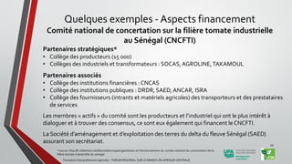 Partenaires stratégiques*
• Collège des producteurs (15 000)
• Collèges des industriels et transformateurs : SOCAS,AGROLINE,TAKAMOUL
Partenaires associés
• Collège des institutions financières : CNCAS
• Collège des institutions publiques : DRDR, SAED,ANCAR, ISRA
• Collège des fournisseurs (intrants et matériels agricoles) des transporteurs et des prestataires
de services
Les membres « actifs » du comité sont les producteurs et l’industriel qui ont le plus intérêt à
dialoguer et à trouver des consensus, ce sont eux également qui financent le CNCFTI.
La Société d’aménagement et d’exploitation des terres du delta du fleuve Sénégal (SAED)
assurant son secrétariat.
* source: http://fr.slideshare.net/fatimatakone90/organisation-et-fonctionnement-du-comite-national-de-concertation-de-la-
filiere-tomate-industrielle-du-senegal
Formation Interprofessions agricoles - FORUM REGIONAL SUR LE MANIOC EN AFRIQUE CENTRALE
39
Quelques exemples - Aspects financement
Comité national de concertation sur la filière tomate industrielle
au Sénégal (CNCFTI)
 