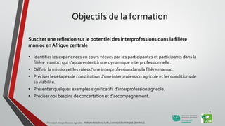 Objectifs de la formation
Susciter une réflexion sur le potentiel des interprofessions dans la filière
manioc en Afrique centrale
• Identifier les expériences en cours vécues par les participantes et participants dans la
filière manioc, qui s’apparentent à une dynamique interprofessionnelle.
• Définir la mission et les rôles d’une interprofession dans la filière manioc.
• Préciser les étapes de constitution d’une interprofession agricole et les conditions de
sa viabilité.
• Présenter quelques exemples significatifs d’interprofession agricole.
• Préciser nos besoins de concertation et d’accompagnement.
Formation Interprofessions agricoles - FORUM REGIONAL SUR LE MANIOC EN AFRIQUE CENTRALE
4
 