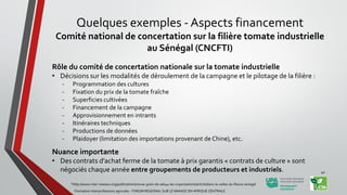 Rôle du comité de concertation nationale sur la tomate industrielle
• Décisions sur les modalités de déroulement de la campagne et le pilotage de la filière :
- Programmation des cultures
- Fixation du prix de la tomate fraîche
- Superficies cultivées
- Financement de la campagne
- Approvisionnement en intrants
- Itinéraires techniques
- Productions de données
- Plaidoyer (limitation des importations provenant de Chine), etc.
Nuance importante
• Des contrats d’achat ferme de la tomate à prix garantis « contrats de culture » sont
négociés chaque année entre groupements de producteurs et industriels.
*http://www.inter-reseaux.org/publications/revue-grain-de-sel/44-les-organisations/article/dans-la-vallee-du-fleuve-senegal
Formation Interprofessions agricoles - FORUM REGIONAL SUR LE MANIOC EN AFRIQUE CENTRALE
40
Quelques exemples - Aspects financement
Comité national de concertation sur la filière tomate industrielle
au Sénégal (CNCFTI)
 