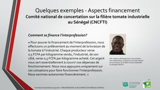 Comment se finance l’interprofession?
« Pour assurer le financement de l’interprofession, nous
effectuons un prélèvement au moment de la livraison de
la tomate à l’industriel. Chaque producteur verse
0,5 FCFA par kilogramme vendu, l’industriel, de son
côté, verse 0,5 FCFA par kilogramme acheté. Cet argent
nous sert essentiellement à couvrir nos dépenses de
fonctionnement. Nous nous appuyons uniquement sur
ces cotisations pour faire fonctionner l’interprofession.
Nous sommes autonomes financièrement. »
Inter-réseaux, développement rural, entretien
avec Ablaye Dieng, président du Comité national
de concertation sur la filière tomate industrielle
au Sénégal (CNCFTI)
Formation Interprofessions agricoles - FORUM REGIONAL SUR LE MANIOC EN AFRIQUE CENTRALE
42
Quelques exemples - Aspects financement
Comité national de concertation sur la filière tomate industrielle
au Sénégal (CNCFTI)
 