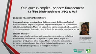 Enjeux du financement de la filière
Avez-vous instauré un mécanisme de financement de l’interprofession?
« Nous avons mis en place un système de prélèvement (2 %) sur la production
et la commercialisation. Mais il est très difficile à prélever ces cotisations, car les
produits sont vendus de tous les côtés (à domicile, au marché, dans la rue, etc.) »
Solution envisagée
« Notre idée actuelle, c’est que les transporteurs se structurent en faîtière
et deviennent membres de l’interprofession pour mettre en place un
système de prélèvement à leur niveau. Mais il va falloir les convaincre. Si
les transporteurs adhèrent, il sera facile de faire le prélèvement, car tous
les produits sont transportés via le barrage de Markala. »
Inter-réseau, développement
rural - entretien avec Bintou
Guindo, présidente de
l’interprofession de la filière
échalotes/oignons (IFEO) au Mali
Formation Interprofessions agricoles - FORUM REGIONAL SUR LE MANIOC EN AFRIQUE CENTRALE
43
Quelques exemples - Aspects financement
La filière échalotes/oignons (IFEO) au Mali
 