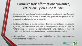 Parmi les trois affirmations suivantes,
est-ce qu’il y en a une fausse?
1. Idéalement les membres d’une interprofession produisent, transforment
et commercialisent au moins la moitié des quantités du produit ou du
groupe de produits mise sur le marché.
2. Il est important que la moitié au moins des représentants des exploitants
agricoles, des transformateurs, des commerçants et autres acteurs de
l'interprofession exerce personnellement une activité dans la
production, la transformation et la commercialisation du produit.
3. L’Interprofession regroupe des individus et des organisations
représentatives du secteur.
Formation Interprofessions agricoles - FORUM REGIONAL SUR LE MANIOC EN AFRIQUE CENTRALE
7
 