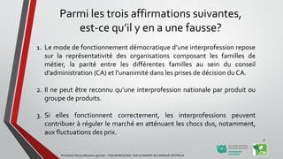 Parmi les trois affirmations suivantes,
est-ce qu’il y en a une fausse?
1. Le mode de fonctionnement démocratique d’une interprofession repose
sur la représentativité des organisations composant les familles de
métier, la parité entre les différentes familles au sein du conseil
d’administration (CA) et l’unanimité dans les prises de décision du CA.
2. Il ne peut être reconnu qu'une interprofession nationale par produit ou
groupe de produits.
3. Si elles fonctionnent correctement, les interprofessions peuvent
contribuer à réguler le marché en atténuant les chocs dus, notamment,
aux fluctuations des prix.
Formation Interprofessions agricoles - FORUM REGIONAL SUR LE MANIOC EN AFRIQUE CENTRALE
8
 