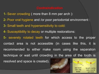 Contraindication
1- Sever crowding ( more than 8 mm per arch ):
2- Poor oral hygiene and /or poor periodontal environment :
3- Small teeth and hypersensitivity to cold:
4- Susceptibility to decay or multiple restorations:
5- severely rotated teeth for which access to the proper
contact area is not accessible (in cases like this, it is
recommended to either make room using the separation
technique or wait until crowding in the area of the tooth is
resolved and space is created).
 