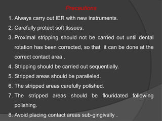 Precautions
1. Always carry out IER with new instruments.
2. Carefully protect soft tissues.
3. Proximal stripping should not be carried out until dental
rotation has been corrected, so that it can be done at the
correct contact area .
4. Stripping should be carried out sequentially.
5. Stripped areas should be paralleled.
6. The stripped areas carefully polished.
7. The stripped areas should be flouridated following
polishing.
8. Avoid placing contact areas sub-gingivally .
 