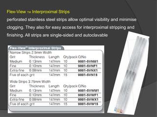 Flex-View TM Interproximal Strips
perforated stainless steel strips allow optimal visibility and minimise
clogging. They also for easy access for interproximal stripping and
finishing. All strips are single-sided and autoclavable
 