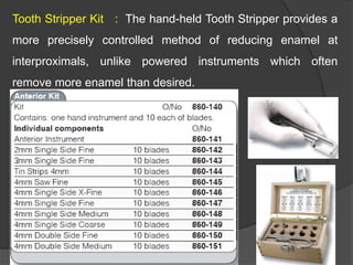 Tooth Stripper Kit : The hand-held Tooth Stripper provides a
more precisely controlled method of reducing enamel at
interproximals, unlike powered instruments which often
remove more enamel than desired.
 