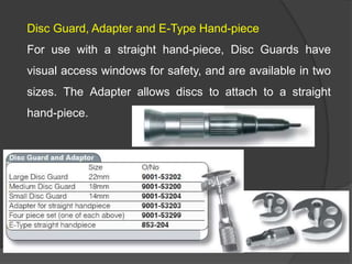 Disc Guard, Adapter and E-Type Hand-piece
For use with a straight hand-piece, Disc Guards have
visual access windows for safety, and are available in two
sizes. The Adapter allows discs to attach to a straight
hand-piece.
 