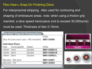 Flex-ViewTM Snap-On Finishing Discs
For interproximal stripping . Also used for contouring and
shaping of embrasure areas. note: when using a friction grip
mandrel, a slow speed hand-piece (not to exceed 30,000rpms)
must be used. Thickness of disc 0.10mm.
 