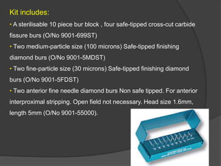Kit includes:
• A sterilisable 10 piece bur block , four safe-tipped cross-cut carbide
fissure burs (O/No 9001-699ST)
• Two medium-particle size (100 microns) Safe-tipped finishing
diamond burs (O/No 9001-5MDST)
• Two fine-particle size (30 microns) Safe-tipped finishing diamond
burs (O/No 9001-5FDST)
• Two anterior fine needle diamond burs Non safe tipped. For anterior
interproximal stripping. Open field not necessary. Head size 1.6mm,
length 5mm (O/No 9001-55000).
 
