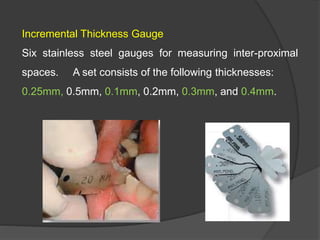 Incremental Thickness Gauge
Six stainless steel gauges for measuring inter-proximal
spaces. A set consists of the following thicknesses:
0.25mm, 0.5mm, 0.1mm, 0.2mm, 0.3mm, and 0.4mm.
 