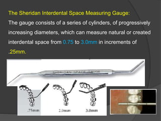 The Sheridan Interdental Space Measuring Gauge:
The gauge consists of a series of cylinders, of progressively
increasing diameters, which can measure natural or created
interdental space from 0.75 to 3.0mm in increments of
.25mm.
 
