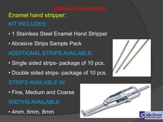 Manual Instruments:
Enamel hand stripper:
KIT INCLUDES:
• 1 Stainless Steel Enamel Hand Stripper
• Abrasive Strips Sample Pack
ADDITIONAL STRIPS AVAILABLE:
• Single sided strips- package of 10 pcs.
• Double sided strips- package of 10 pcs.
STRIPS AVAILABLE IN:
• Fine, Medium and Coarse
WIDTHS AVAILABLE:
• 4mm, 6mm, 8mm
 