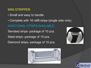 MINI STRIPPER:
• Small and easy to handle.
• Complete with 16 refill strips (single side only).
ADDITIONAL STRIPS AVAILABLE:
Serrated strips- package of 10 pcs.
Steel strips- package of 10 pcs.
Diamond strips- package of 10 pcs.
 