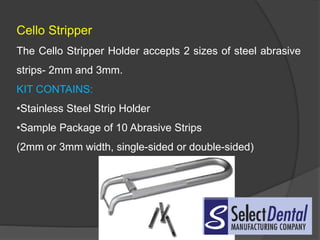 Cello Stripper
The Cello Stripper Holder accepts 2 sizes of steel abrasive
strips- 2mm and 3mm.
KIT CONTAINS:
•Stainless Steel Strip Holder
•Sample Package of 10 Abrasive Strips
(2mm or 3mm width, single-sided or double-sided)
 