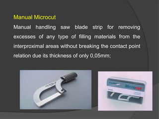 Manual Microcut
Manual handling saw blade strip for removing
excesses of any type of filling materials from the
interproximal areas without breaking the contact point
relation due its thickness of only 0,05mm;
 