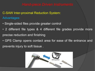 Hand-piece Driven Instruments
C-SAW Inter-proximal Reduction System:
Advantages:
• Single-sided files provide greater control
• 2 different file types & 4 different file grades provide more
precise reduction and finishing
• GPS Clamp opens contact area for ease of file entrance and
prevents injury to soft tissue .
 