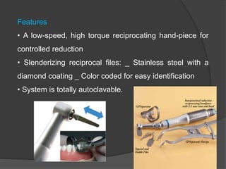 Features
• A low-speed, high torque reciprocating hand-piece for
controlled reduction
• Slenderizing reciprocal files: _ Stainless steel with a
diamond coating _ Color coded for easy identification
• System is totally autoclavable.
 