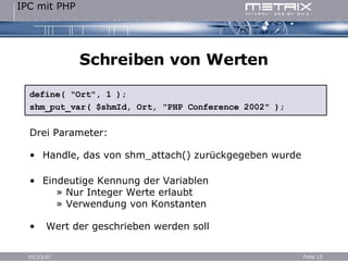 Schreiben von Werten define( "Ort", 1 ); shm_put_var( $shmId, Ort, "PHP Conference 2002" ); Drei Parameter: Handle, das von shm_attach() zurückgegeben wurde Eindeutige Kennung der Variablen   » Nur Integer Werte erlaubt   » Verwendung von Konstanten Wert der geschrieben werden soll 